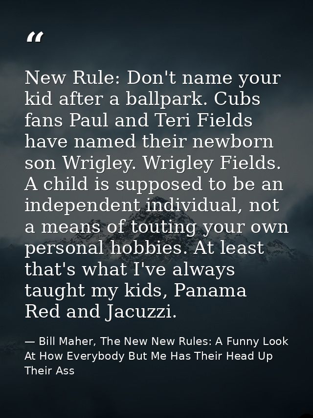 New Rule: Don't name your kid after a ballpark. Cubs fans Paul and Teri Fields have named their newborn son Wrigley. Wri — Bill Maher, The New New Rules: A Funny Look At How Everybody But Me Has Their Head Up Their Ass