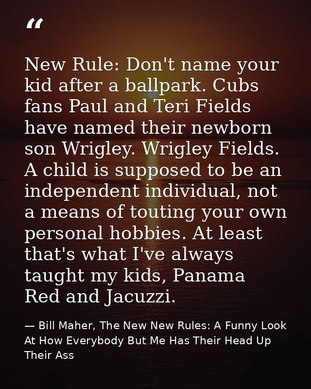 New Rule: Don't name your kid after a ballpark. Cubs fans Paul and Teri Fields have named their newborn son Wrigley. Wri — Bill Maher, The New New Rules: A Funny Look At How Everybody But Me Has Their Head Up Their Ass