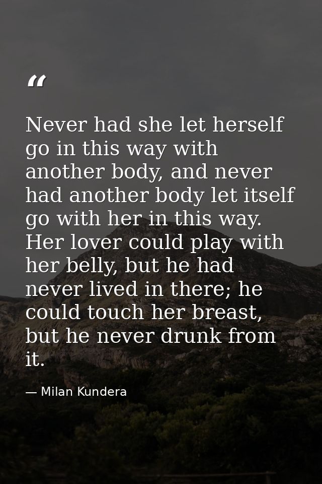 Never had she let herself go in this way with another body, and never had another body let itself go with her in this wa — Milan Kundera