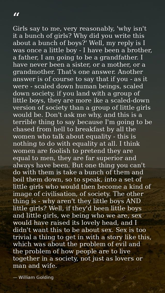 Girls say to me, very reasonably, 'why isn't it a bunch of girls? Why did you write this about a bunch of boys?' Well, m — William Golding
