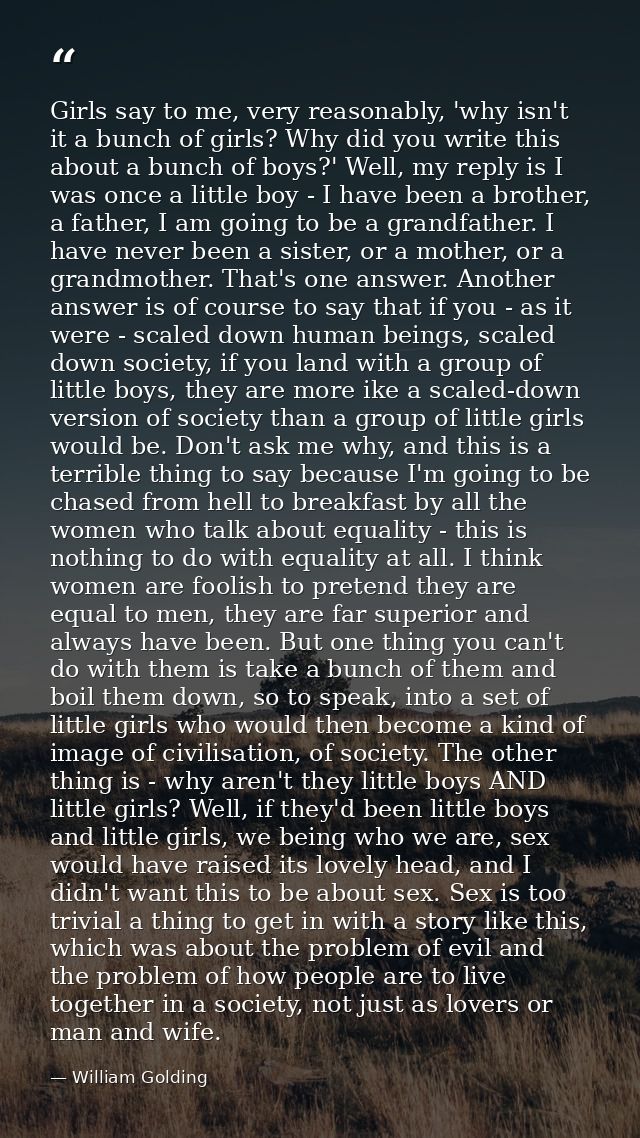 Girls say to me, very reasonably, 'why isn't it a bunch of girls? Why did you write this about a bunch of boys?' Well, m — William Golding