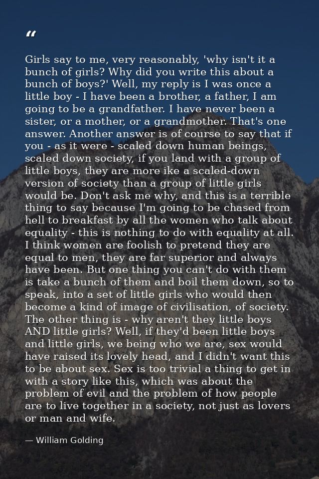 Girls say to me, very reasonably, 'why isn't it a bunch of girls? Why did you write this about a bunch of boys?' Well, m — William Golding
