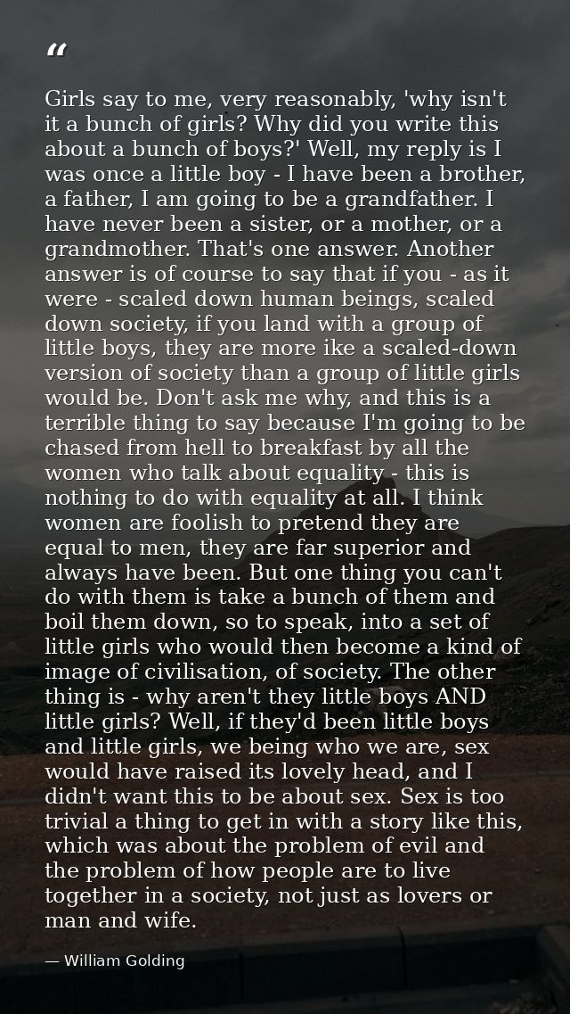 Girls say to me, very reasonably, 'why isn't it a bunch of girls? Why did you write this about a bunch of boys?' Well, m — William Golding