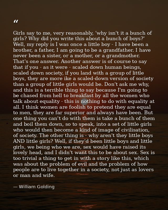Girls say to me, very reasonably, 'why isn't it a bunch of girls? Why did you write this about a bunch of boys?' Well, m — William Golding