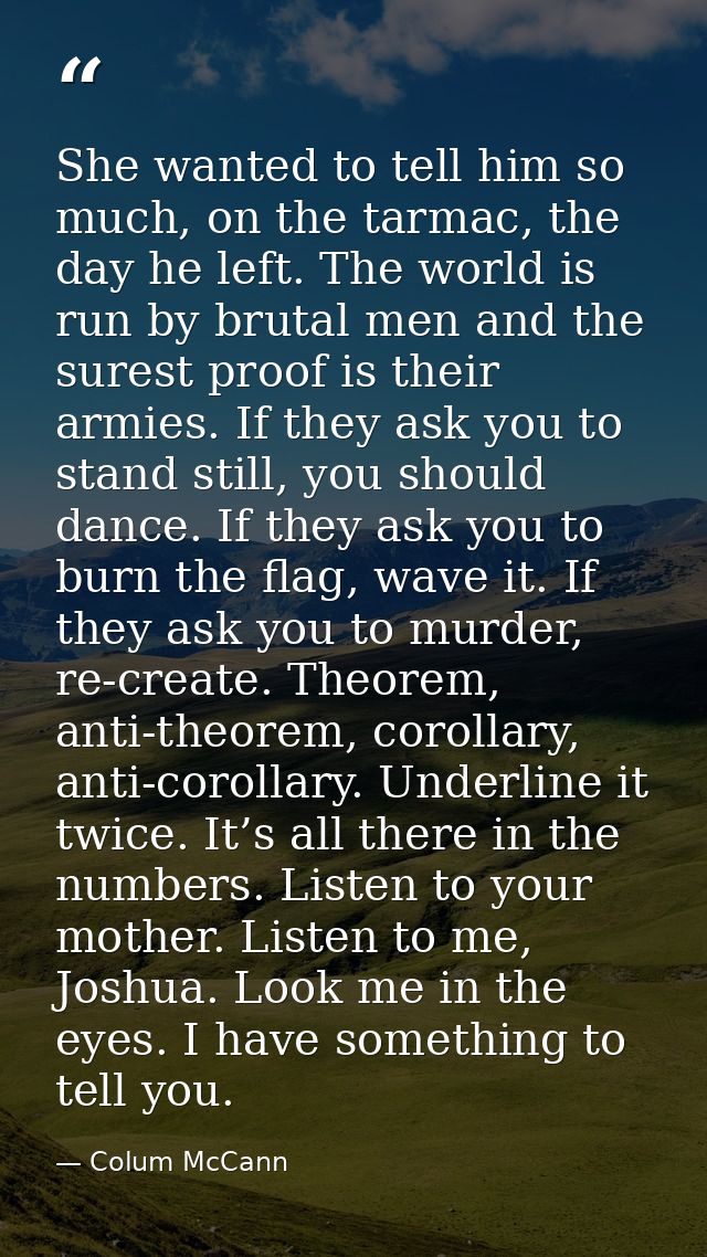 She wanted to tell him so much, on the tarmac, the day he left. The world is run by brutal men and the surest proof is t — Colum McCann