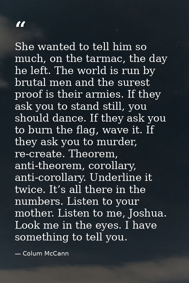 She wanted to tell him so much, on the tarmac, the day he left. The world is run by brutal men and the surest proof is t — Colum McCann