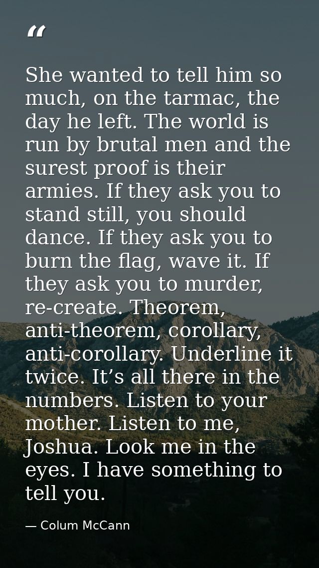 She wanted to tell him so much, on the tarmac, the day he left. The world is run by brutal men and the surest proof is t — Colum McCann