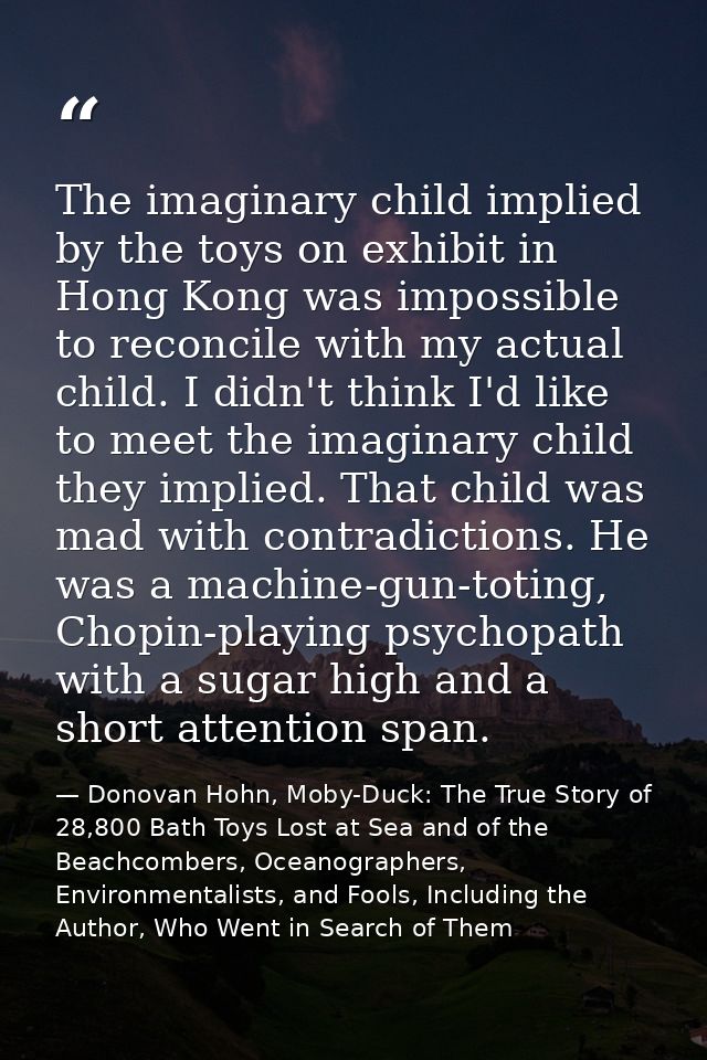 The imaginary child implied by the toys on exhibit in Hong Kong was impossible to reconcile with my actual child. I didn — Donovan Hohn, Moby-Duck: The True Story of 28,800 Bath Toys Lost at Sea and of the Beachcombers, Oceanographers, Environmentalists, and Fools, Including the Author, Who Went in Search of Them