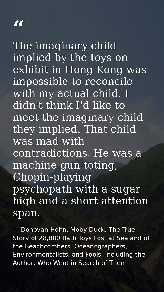 The imaginary child implied by the toys on exhibit in Hong Kong was impossible to reconcile with my actual child. I didn — Donovan Hohn, Moby-Duck: The True Story of 28,800 Bath Toys Lost at Sea and of the Beachcombers, Oceanographers, Environmentalists, and Fools, Including the Author, Who Went in Search of Them