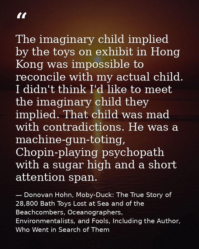 The imaginary child implied by the toys on exhibit in Hong Kong was impossible to reconcile with my actual child. I didn — Donovan Hohn, Moby-Duck: The True Story of 28,800 Bath Toys Lost at Sea and of the Beachcombers, Oceanographers, Environmentalists, and Fools, Including the Author, Who Went in Search of Them