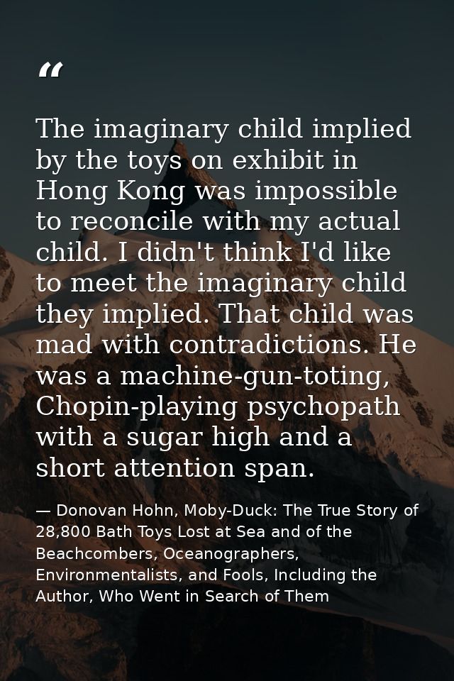 The imaginary child implied by the toys on exhibit in Hong Kong was impossible to reconcile with my actual child. I didn — Donovan Hohn, Moby-Duck: The True Story of 28,800 Bath Toys Lost at Sea and of the Beachcombers, Oceanographers, Environmentalists, and Fools, Including the Author, Who Went in Search of Them