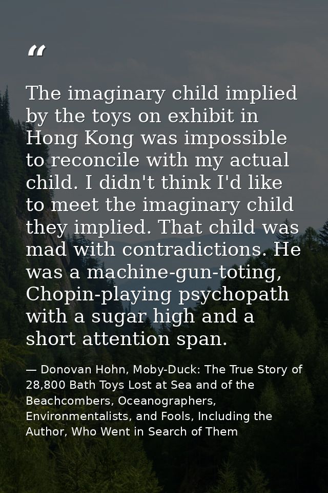 The imaginary child implied by the toys on exhibit in Hong Kong was impossible to reconcile with my actual child. I didn — Donovan Hohn, Moby-Duck: The True Story of 28,800 Bath Toys Lost at Sea and of the Beachcombers, Oceanographers, Environmentalists, and Fools, Including the Author, Who Went in Search of Them