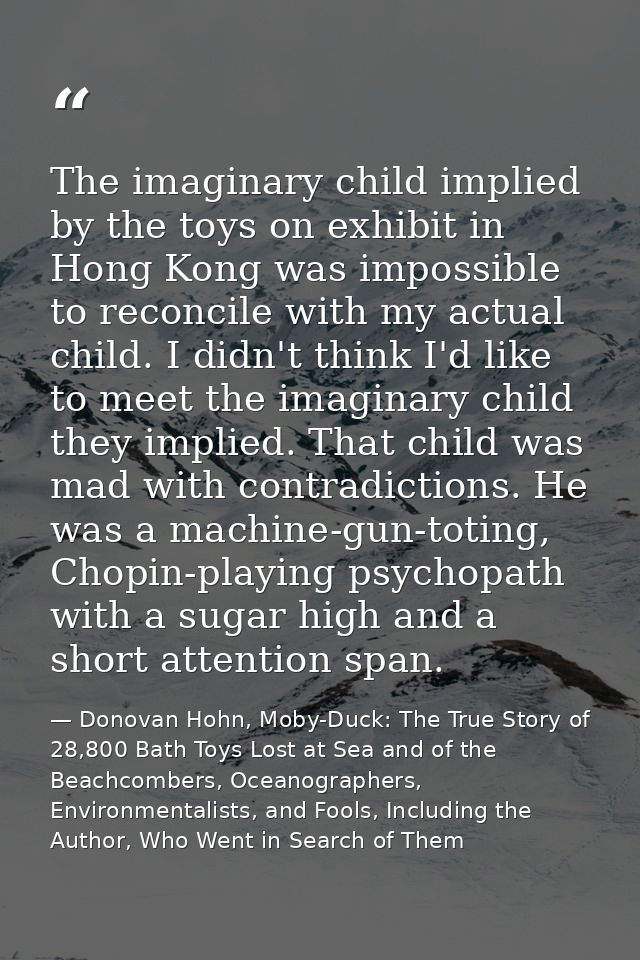 The imaginary child implied by the toys on exhibit in Hong Kong was impossible to reconcile with my actual child. I didn — Donovan Hohn, Moby-Duck: The True Story of 28,800 Bath Toys Lost at Sea and of the Beachcombers, Oceanographers, Environmentalists, and Fools, Including the Author, Who Went in Search of Them