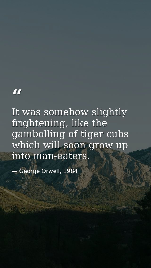 It was somehow slightly frightening, like the gambolling of tiger cubs which will soon grow up into man-eaters. — George Orwell, 1984