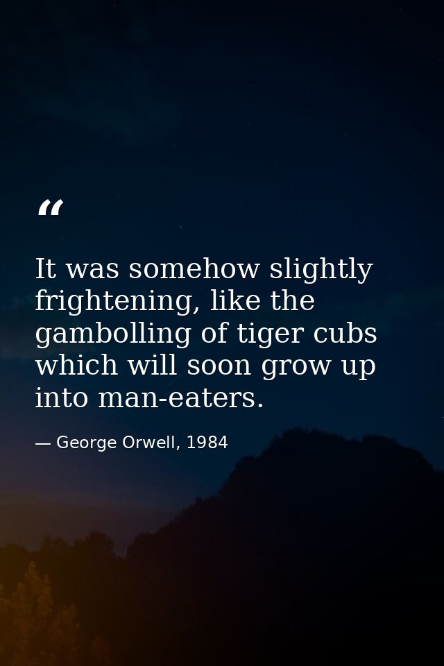 It was somehow slightly frightening, like the gambolling of tiger cubs which will soon grow up into man-eaters. — George Orwell, 1984