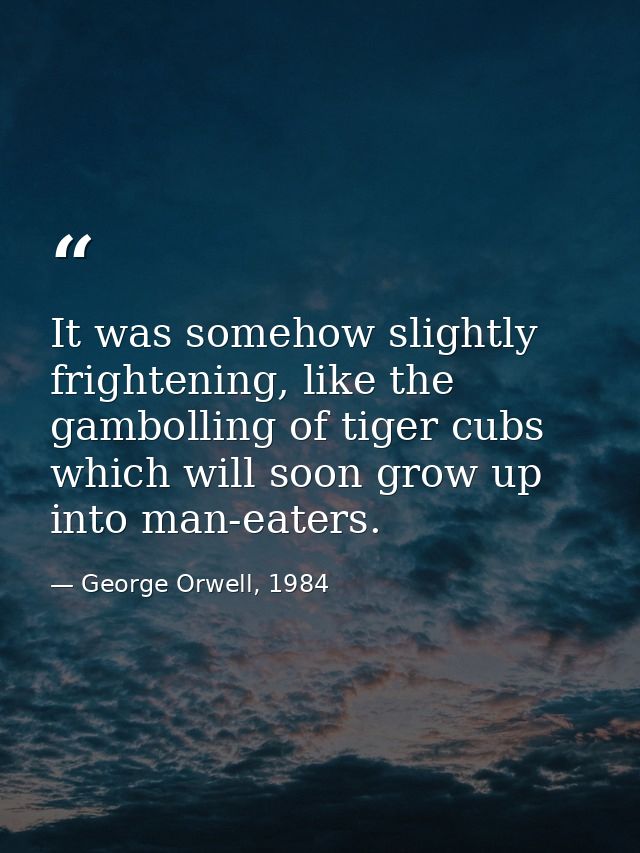 It was somehow slightly frightening, like the gambolling of tiger cubs which will soon grow up into man-eaters. — George Orwell, 1984