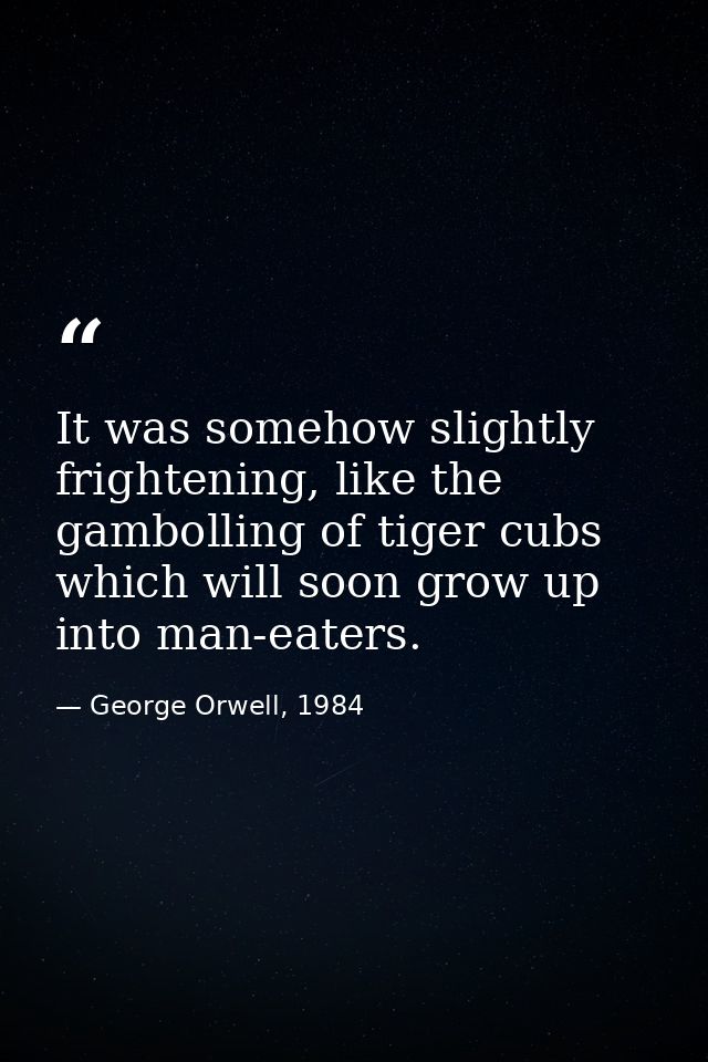 It was somehow slightly frightening, like the gambolling of tiger cubs which will soon grow up into man-eaters. — George Orwell, 1984