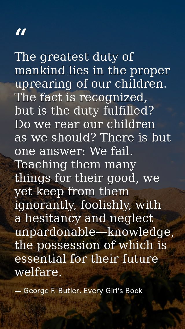 The greatest duty of mankind lies in the proper uprearing of our children. The fact is recognized, but is the duty fulfi — George F. Butler, Every Girl's Book