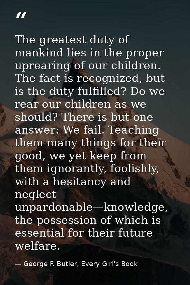 The greatest duty of mankind lies in the proper uprearing of our children. The fact is recognized, but is the duty fulfi — George F. Butler, Every Girl's Book