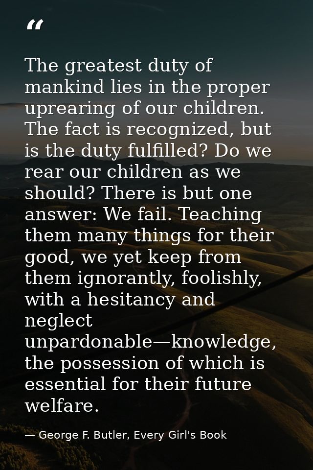The greatest duty of mankind lies in the proper uprearing of our children. The fact is recognized, but is the duty fulfi — George F. Butler, Every Girl's Book
