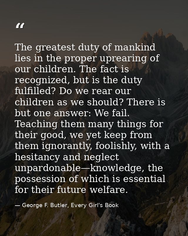 The greatest duty of mankind lies in the proper uprearing of our children. The fact is recognized, but is the duty fulfi — George F. Butler, Every Girl's Book