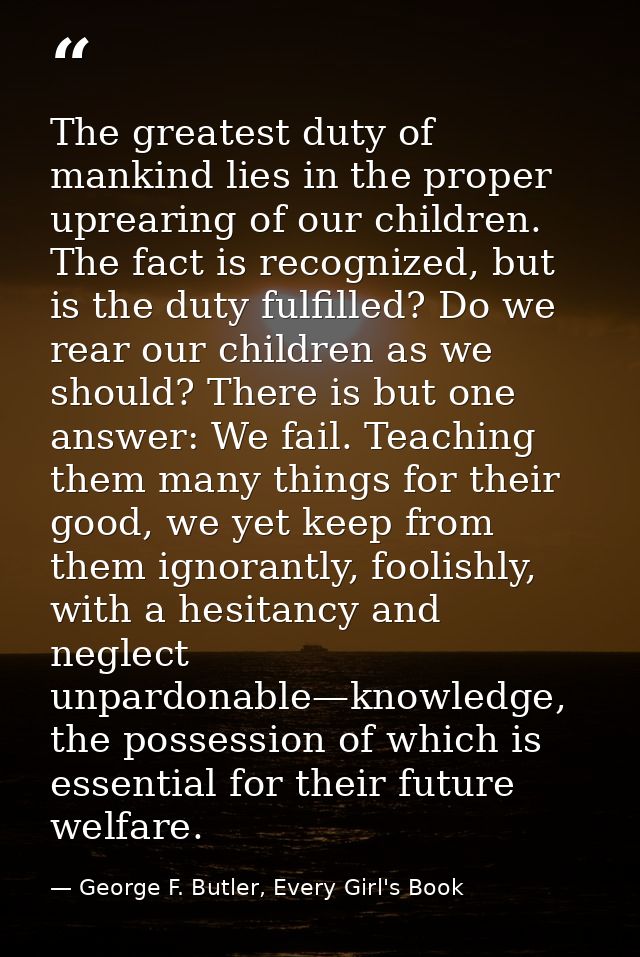 The greatest duty of mankind lies in the proper uprearing of our children. The fact is recognized, but is the duty fulfi — George F. Butler, Every Girl's Book