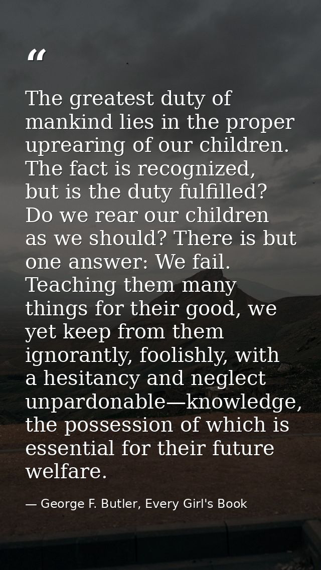 The greatest duty of mankind lies in the proper uprearing of our children. The fact is recognized, but is the duty fulfi — George F. Butler, Every Girl's Book