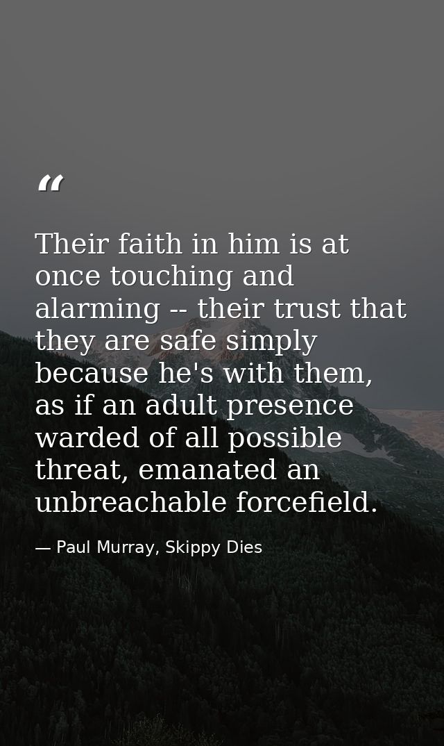 Their faith in him is at once touching and alarming -- their trust that they are safe simply because he's with them, as  — Paul Murray, Skippy Dies