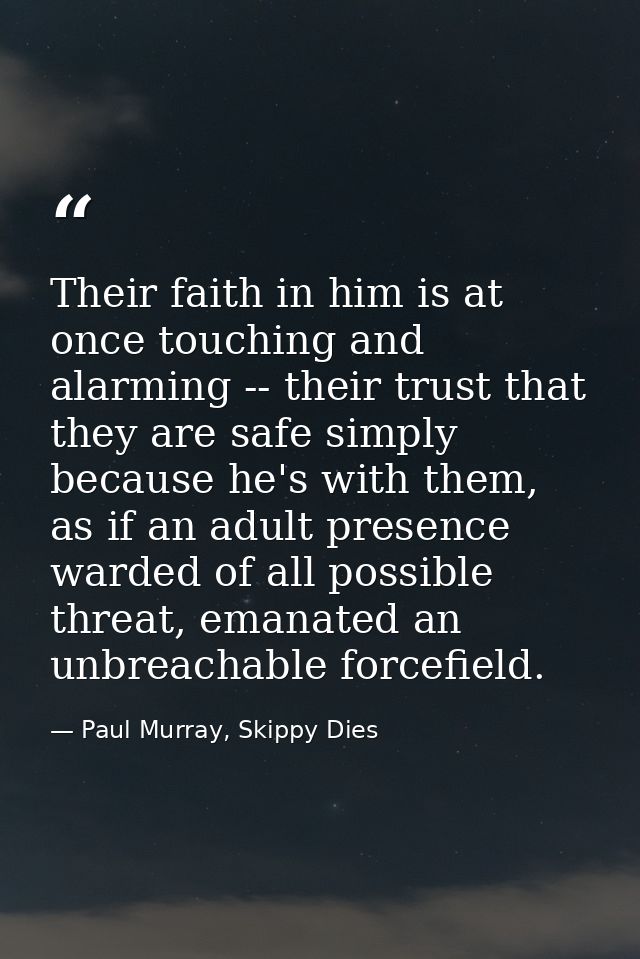 Their faith in him is at once touching and alarming -- their trust that they are safe simply because he's with them, as  — Paul Murray, Skippy Dies