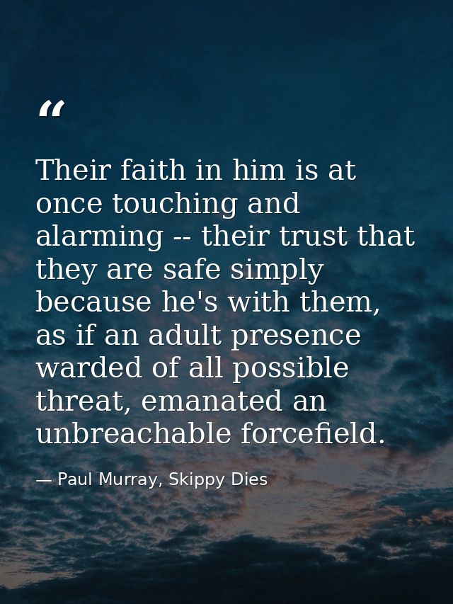 Their faith in him is at once touching and alarming -- their trust that they are safe simply because he's with them, as  — Paul Murray, Skippy Dies