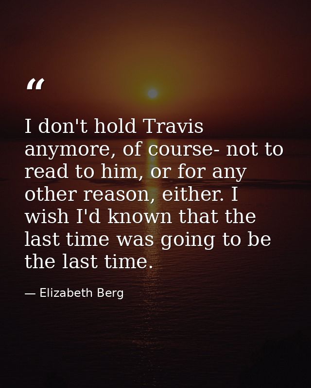I don't hold Travis anymore, of course- not to read to him, or for any other reason, either. I wish I'd known that the l — Elizabeth Berg