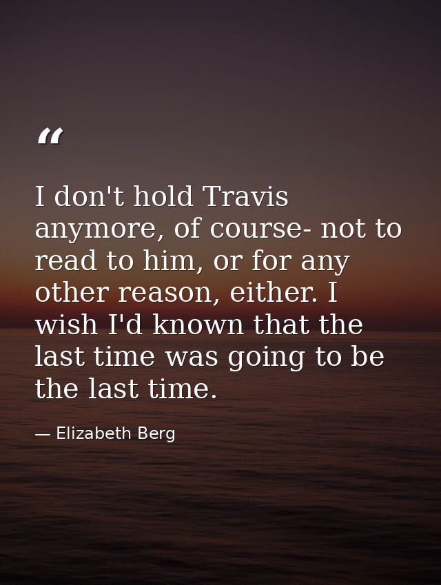 I don't hold Travis anymore, of course- not to read to him, or for any other reason, either. I wish I'd known that the l — Elizabeth Berg