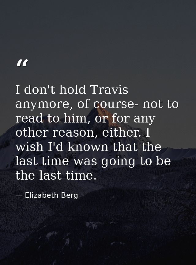 I don't hold Travis anymore, of course- not to read to him, or for any other reason, either. I wish I'd known that the l — Elizabeth Berg