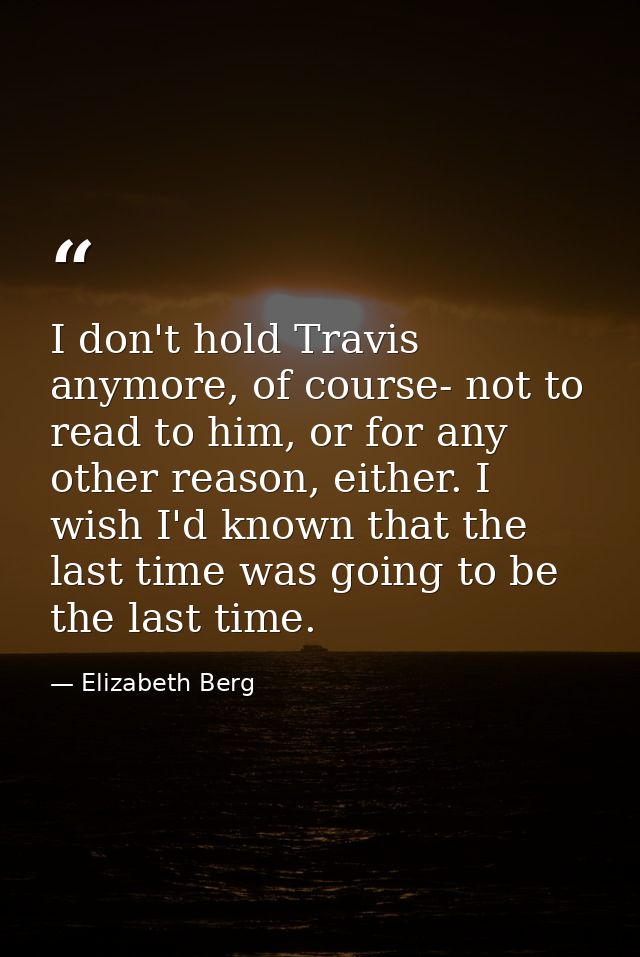 I don't hold Travis anymore, of course- not to read to him, or for any other reason, either. I wish I'd known that the l — Elizabeth Berg