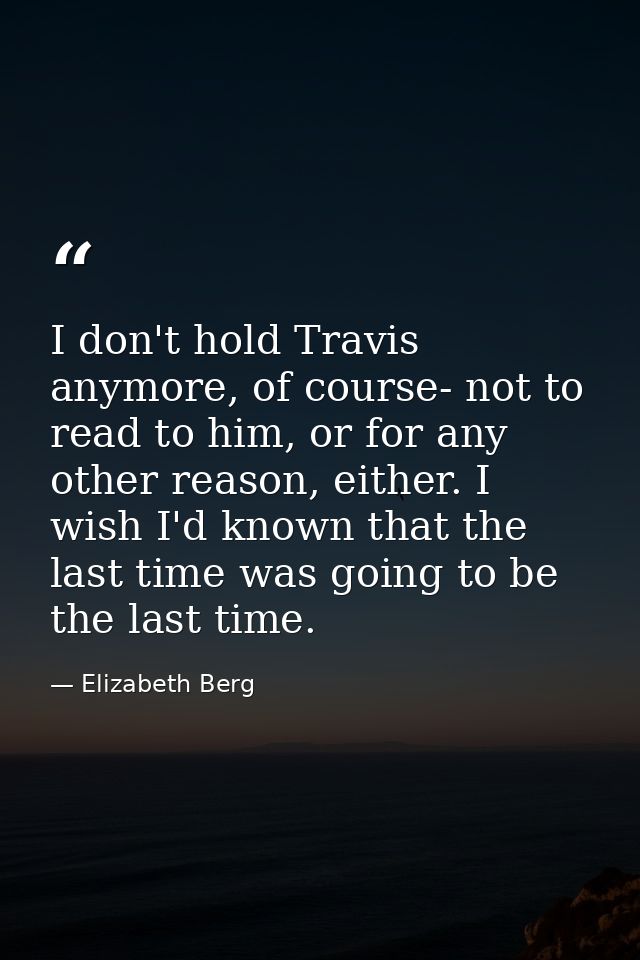 I don't hold Travis anymore, of course- not to read to him, or for any other reason, either. I wish I'd known that the l — Elizabeth Berg
