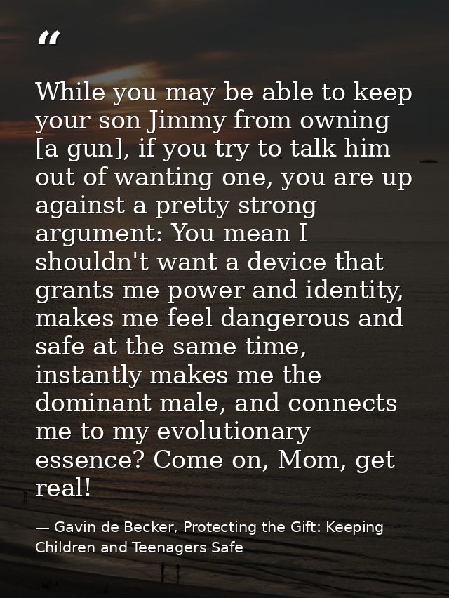 While you may be able to keep your son Jimmy from owning [a gun], if you try to talk him out of wanting one, you are up  — Gavin de Becker, Protecting the Gift: Keeping Children and Teenagers Safe