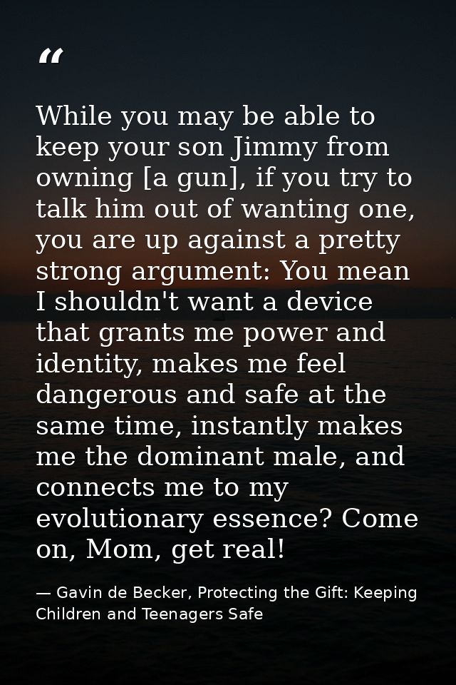 While you may be able to keep your son Jimmy from owning [a gun], if you try to talk him out of wanting one, you are up  — Gavin de Becker, Protecting the Gift: Keeping Children and Teenagers Safe