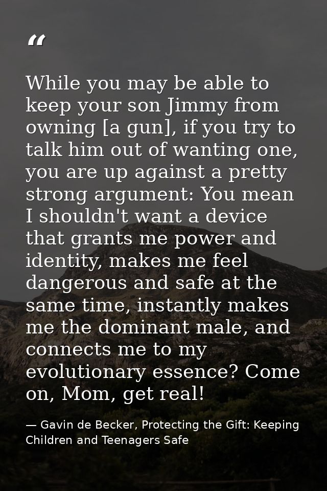 While you may be able to keep your son Jimmy from owning [a gun], if you try to talk him out of wanting one, you are up  — Gavin de Becker, Protecting the Gift: Keeping Children and Teenagers Safe