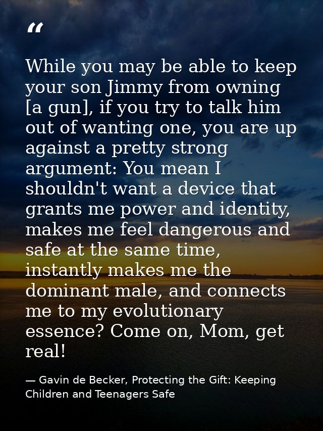 While you may be able to keep your son Jimmy from owning [a gun], if you try to talk him out of wanting one, you are up  — Gavin de Becker, Protecting the Gift: Keeping Children and Teenagers Safe