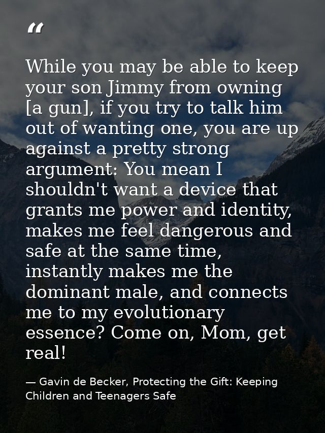 While you may be able to keep your son Jimmy from owning [a gun], if you try to talk him out of wanting one, you are up  — Gavin de Becker, Protecting the Gift: Keeping Children and Teenagers Safe