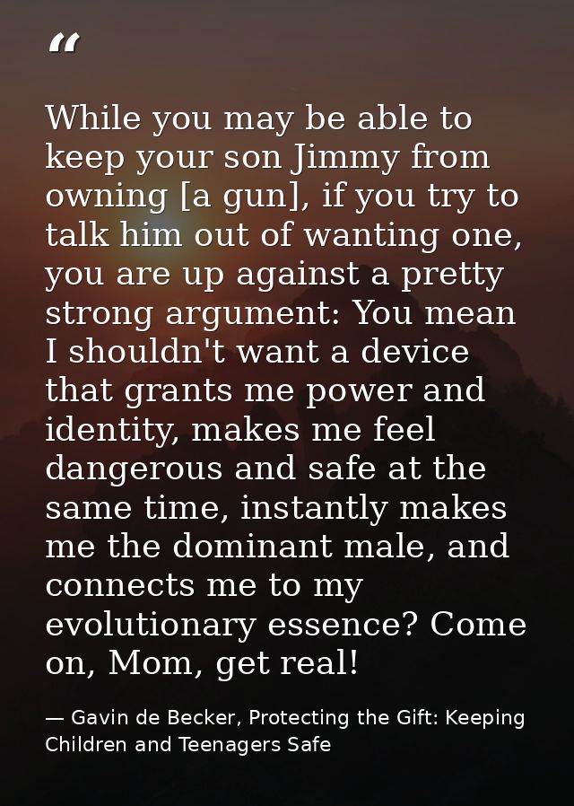 While you may be able to keep your son Jimmy from owning [a gun], if you try to talk him out of wanting one, you are up  — Gavin de Becker, Protecting the Gift: Keeping Children and Teenagers Safe