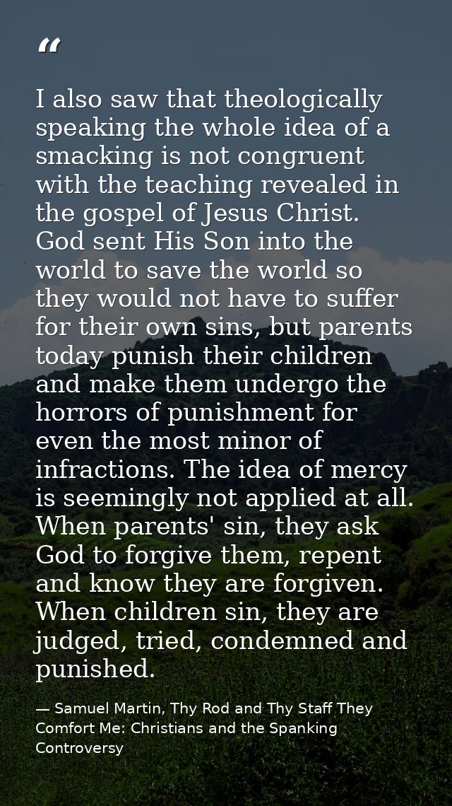 I also saw that theologically speaking the whole idea of a smacking is not congruent with the teaching revealed in the g — Samuel Martin, Thy Rod and Thy Staff They Comfort Me: Christians and the Spanking Controversy