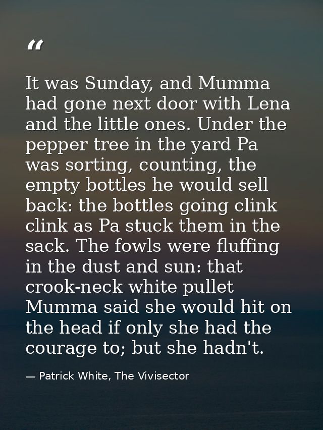 It was Sunday, and Mumma had gone next door with Lena and the little ones. Under the pepper tree in the yard Pa was sort — Patrick White, The Vivisector