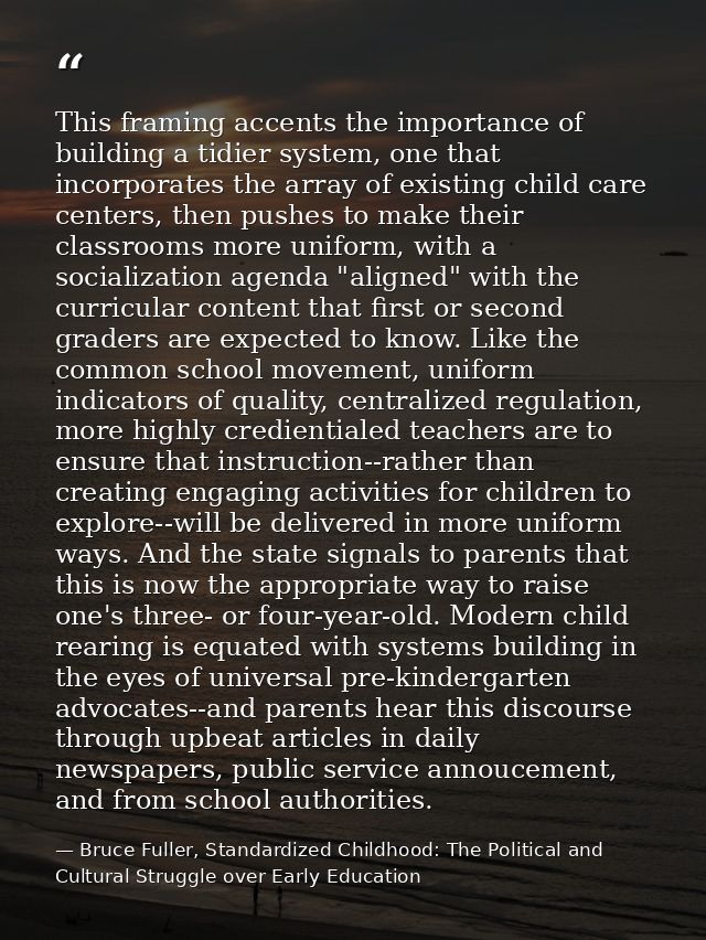 This framing accents the importance of building a tidier system, one that incorporates the array of existing child care  — Bruce Fuller, Standardized Childhood: The Political and Cultural Struggle over Early Education