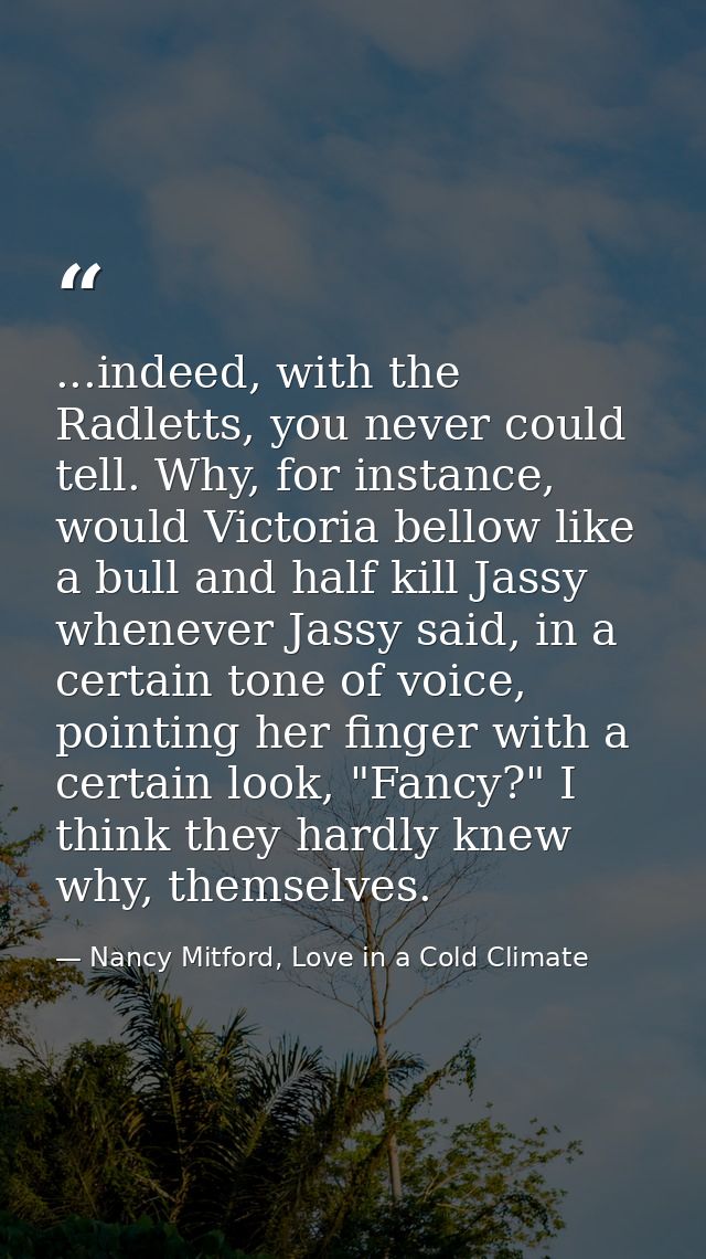 ...indeed, with the Radletts, you never could tell. Why, for instance, would Victoria bellow like a bull and half kill J — Nancy Mitford, Love in a Cold Climate
