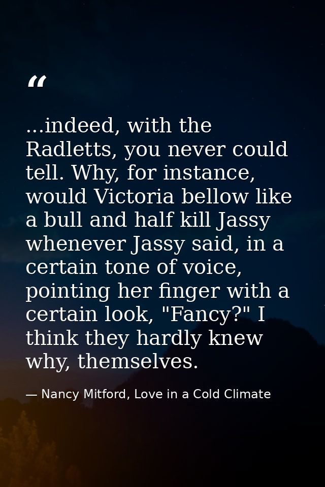 ...indeed, with the Radletts, you never could tell. Why, for instance, would Victoria bellow like a bull and half kill J — Nancy Mitford, Love in a Cold Climate