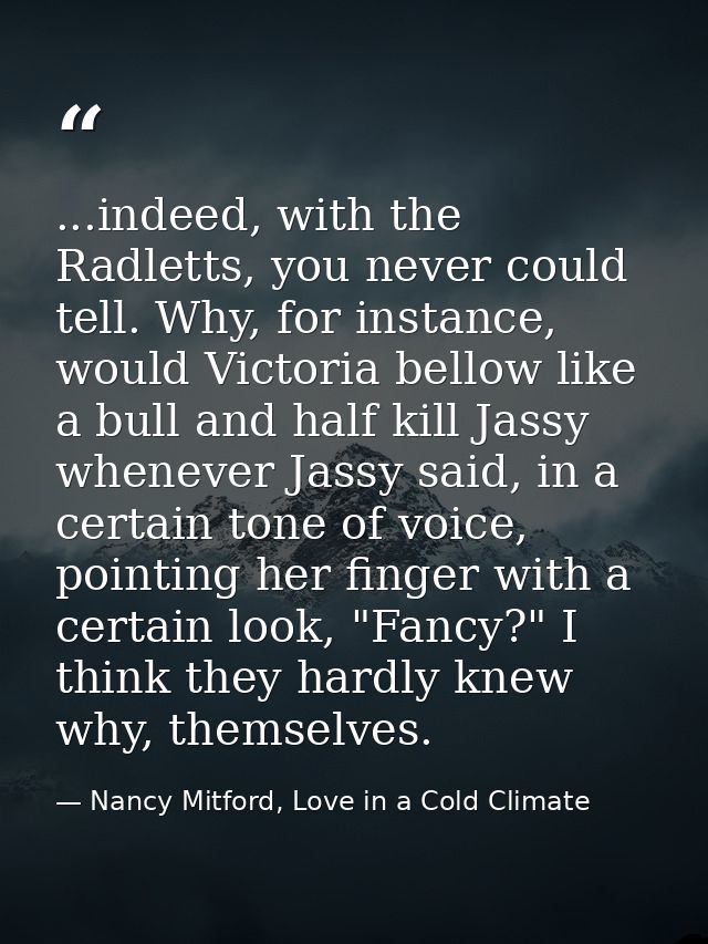 ...indeed, with the Radletts, you never could tell. Why, for instance, would Victoria bellow like a bull and half kill J — Nancy Mitford, Love in a Cold Climate