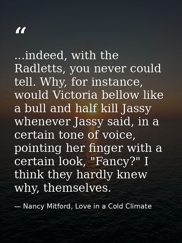 ...indeed, with the Radletts, you never could tell. Why, for instance, would Victoria bellow like a bull and half kill J — Nancy Mitford, Love in a Cold Climate