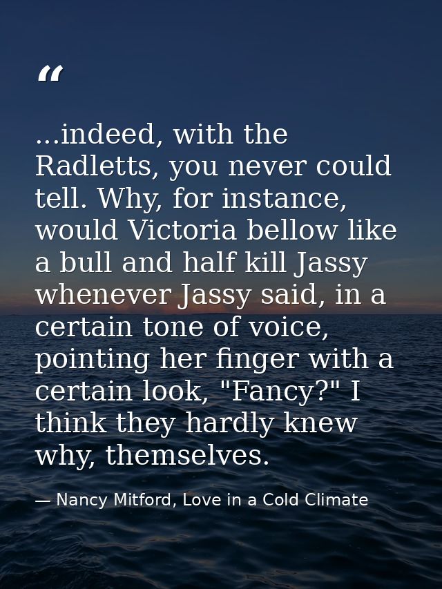 ...indeed, with the Radletts, you never could tell. Why, for instance, would Victoria bellow like a bull and half kill J — Nancy Mitford, Love in a Cold Climate