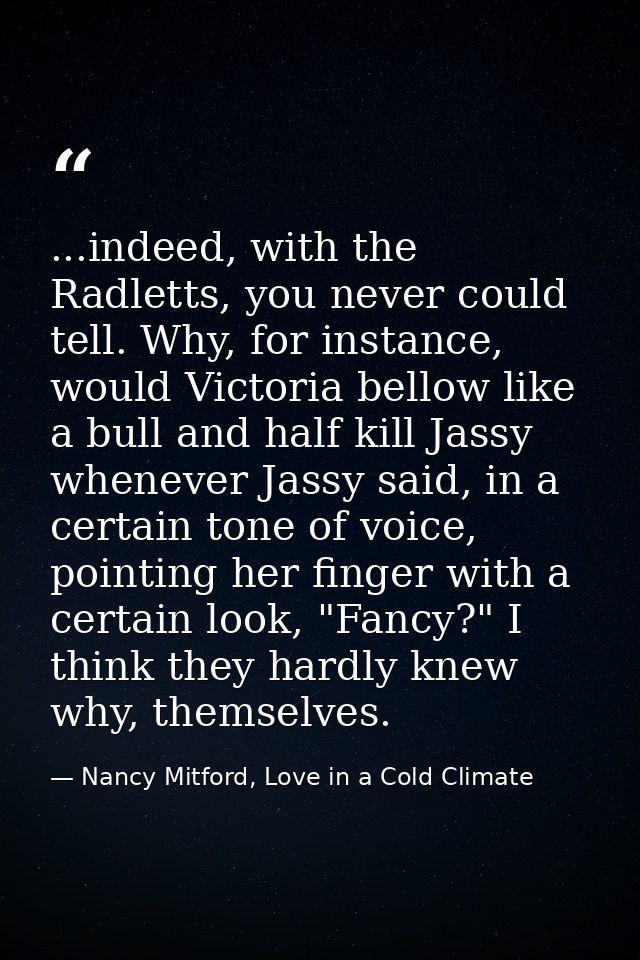 ...indeed, with the Radletts, you never could tell. Why, for instance, would Victoria bellow like a bull and half kill J — Nancy Mitford, Love in a Cold Climate